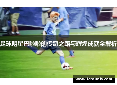 足球明星巴啦啦的传奇之路与辉煌成就全解析