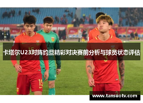 卡塔尔U23对阵约旦精彩对决赛前分析与球员状态评估