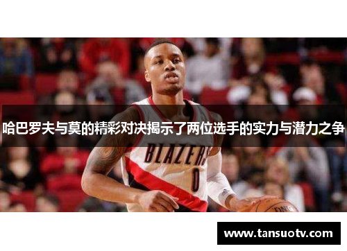 哈巴罗夫与莫的精彩对决揭示了两位选手的实力与潜力之争