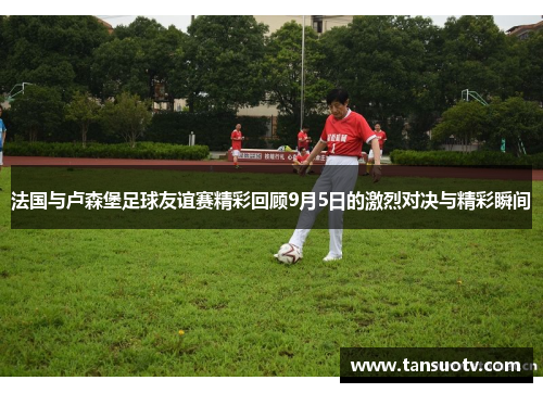 法国与卢森堡足球友谊赛精彩回顾9月5日的激烈对决与精彩瞬间